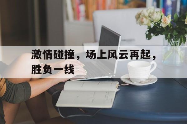 关于激情碰撞,场上风云再起,胜负一线的信息
