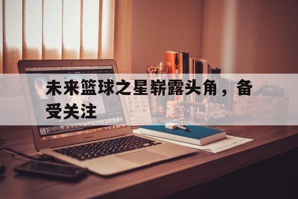 未来篮球之星崭露头角,备受关注的简单介绍