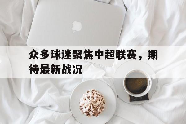 关于众多球迷聚焦中超联赛,期待最新战况的信息