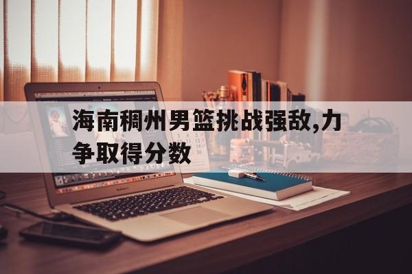 关于海南稠州男篮挑战强敌,力争取得分数的信息