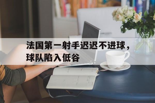 关于法国第一射手迟迟不进球,球队陷入低谷的信息