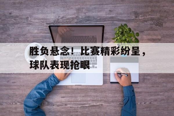 胜负悬念!比赛精彩纷呈,球队表现抢眼