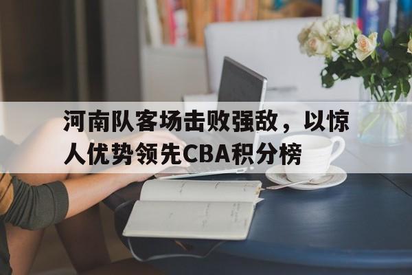 关于河南队客场击败强敌,以惊人优势领先CBA积分榜的信息