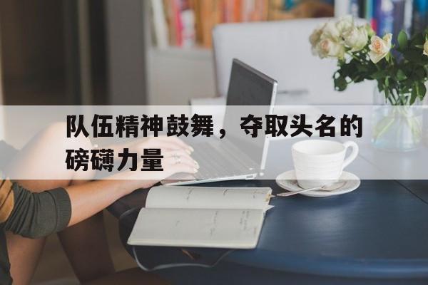 队伍精神鼓舞,夺取头名的磅礴力量的简单介绍