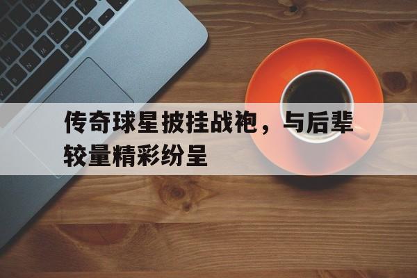 传奇球星披挂战袍，与后辈较量精彩纷呈的简单介绍