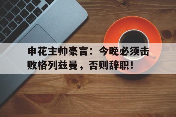 申花主帅豪言:今晚必须击败格列兹曼,否则辞职!