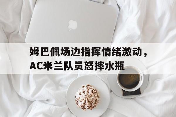 姆巴佩场边指挥情绪激动,AC米兰队员怒摔水瓶