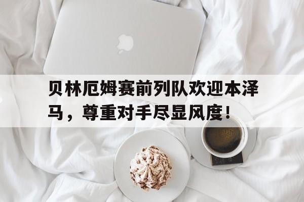 贝林厄姆赛前列队欢迎本泽马,尊重对手尽显风度!