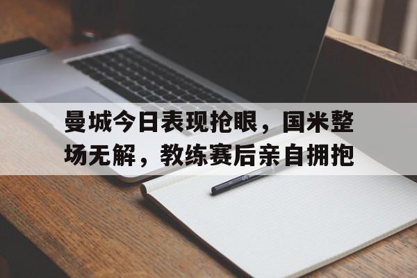 曼城今日表现抢眼,国米整场无解,教练赛后亲自拥抱